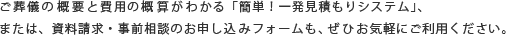 ご葬儀の概要と費用の概算がわかる「簡単！一発見積もりシステム」、または、資料請求・事前相談のお申し込みフォームも、ぜひお気軽にご利用ください。