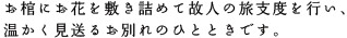 お棺にお花を敷き詰めて故人の旅支度を行い、温かく見送るお別れのひとときです。