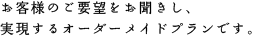 お客様のご要望をお聞きし、実現するオーダーメイドプランです。