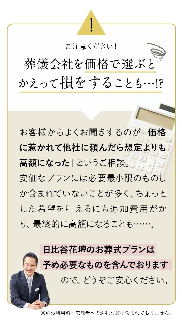attention：葬儀会社を価格で選ぶとかえって損をすることも…!?お客様からよくお聞きするのが「価格に惹かれて他社に頼んだら想定よりも高額になった」というご相談。安価なプランには必要最小限のものしか含まれていないことが多く、ちょっとした希望を叶えるにも追加費用がかり、最終的に高額になることも……。