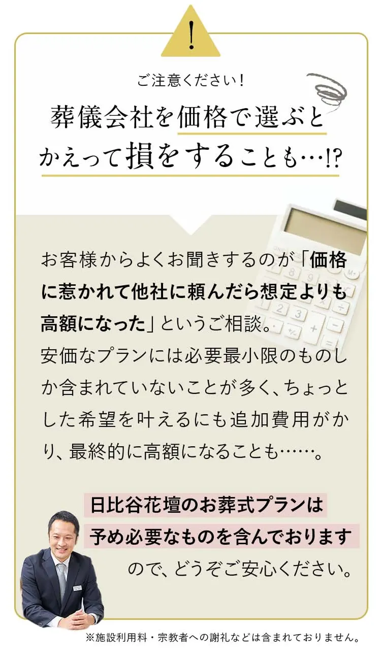 attention：葬儀会社を価格で選ぶとかえって損をすることも…!?お客様からよくお聞きするのが「価格に惹かれて他社に頼んだら想定よりも高額になった」というご相談。安価なプランには必要最小限のものしか含まれていないことが多く、ちょっとした希望を叶えるにも追加費用がかり、最終的に高額になることも……。
