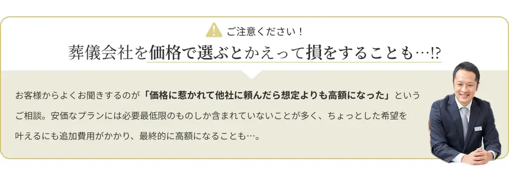 attention：葬儀会社を価格で選ぶとかえって損をすることも…!?お客様からよくお聞きするのが「価格に惹かれて他社に頼んだら想定よりも高額になった」というご相談。安価なプランには必要最小限のものしか含まれていないことが多く、ちょっとした希望を叶えるにも追加費用がかり、最終的に高額になることも……。