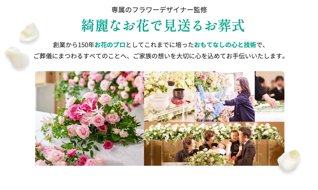 綺麗なお花で見送るお葬式 創業から150年お花のプロとしてこれまでに培ったおもてなしの心と技術で、
ご葬儀にまつわるすべてのことへ、ご家族の想いを大切に心を込めてお手伝いいたします。