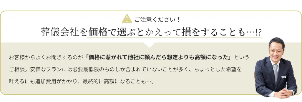 attention:葬儀会社を価格で選ぶとかえって損をすることも…!?お客様からよくお聞きするのが「価格に惹かれて他社に頼んだら想定よりも高額になった」というご相談。安価なプランには必要最小限のものしか含まれていないことが多く、ちょっとした希望を叶えるにも追加費用がかり、最終的に高額になることも……。
